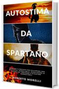 AUTOSTIMA DA SPARTANO: Tecniche e strategie per sviluppare una mentalità incrollabile, sconfiggere le paure più profonde e diventare inarrestabile (Crescita Personale Vol. 3)