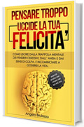 PENSARE TROPPO UCCIDE LA TUA FELICITA': Come uscire dalla trappola mentale dei pensieri ossessivi, dall’ansia e dai sensi di colpa, e incominciare a godersi la vita. + esercizi pratici