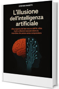 L'illusione dell'Intelligenza Artificiale: Alla scoperta del lato oscuro dell’IA: sfide, rischi e dilemmi nascosti dietro la macchina che pensa senza comprendere