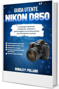 Guida Utente Nikon D850: Il compagno ideale per configurare, utilizzare e padroneggiare la tua fotocamera per principianti e anziani