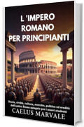 L 'IMPERO ROMANO PER PRINCIPIANTI: Storia, civilt&agrave;, cultura, esercito, politica ed eredit&agrave; dell'antica Roma spiegate per i nuovi studenti