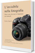 L'invisibile nella fotografia: Dieci cose che non si imparano nei manuali (Luce, emozione, fotografia)
