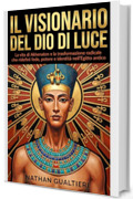 Il visionario del Dio di luce: La vita di Akhenaton e la trasformazione radicale che ridefin&igrave; fede, potere e identit&agrave; nell&rsquo;Egitto antico