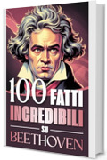 100 Fatti Incredibili su Beethoven: Curiosit&agrave;, Segreti e Retroscena sulla Vita e sulle Opere del Genio che ha Rivoluzionato la Musica Classica (100 Fatti ... Bach e i Grandi Maestri della Storia)