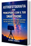 Astrofotografia per principianti con il tuo smartphone: Tecniche avanzate per scattare splendide foto del cielo notturno, tra cui nebulose, galassie e altro ancora