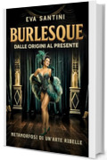 BURLESQUE: DALLE ORIGINI AL PRESENTE. Scandali, storie e metamorfosi del burlesque. Viaggio nelle origini, nei segreti e nelle icone di un arte ribelle tra mito, teatro e cultura pop