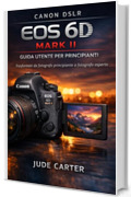 CANON DSLR EOS 6D MARK II GUIDA UTENTE PER PRINCIPIANTI: Trasformati da fotografo principiante a fotografo esperto