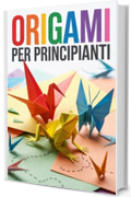 ORIGAMI PER PRINCIPIANTI: Immagini Dettagliate e Semplici Istruzioni Spiegate Passo-Passo. Origami per Bambini e Adulti: da Barchette, Aerei, Fiori e Animali, fino alle Figure pi&ugrave; Complesse