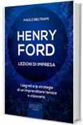 Henry Ford. Lezioni di impresa: I segreti e le strategie di un imprenditore tenace e visionario