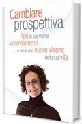 Cambiare Prospettiva: Apri la tua mente ai cambiamenti e avrai una nuova visione della tua vita