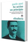 Ho ucciso un principio: Vita e morte di Gaetano Bresci l'anarchico che sparò al re