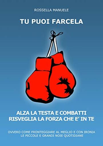 Tu Puoi Farcela. Alza la Testa e Combatti. Risveglia la Forza che è in Te.: Ovvero come Fronteggiare al Meglio e con Ironia le piccole e grandi Noie Quotidiane.