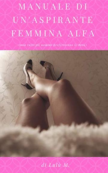 MANUALE DI UN'ASPIRANTE FEMMINA ALFA: (non tutti gli uomini preferiscono le Beta)