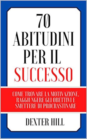 70 Abitudini per il successo: Come trovare la motivazione, raggiungere gli obiettivi e smettere di procrastinare