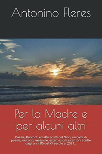 Per la Madre e per alcuni altri: Poesie, Racconti ed altri scritti del Nino, raccolta di poesie, racconti, massime, esternazioni e canzoni scritte dagli anni 80 del XX secolo al 2021…