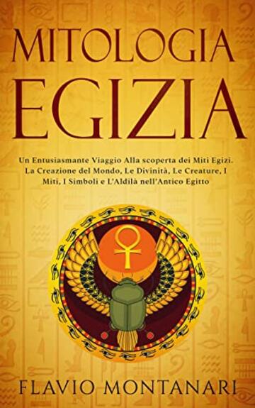 Mitologia Egizia: Un Entusiasmante Viaggio alla Scoperta dei Miti Egizi. La Creazione del Mondo, Le Divinit&agrave;, Le Creature, I Miti, I Simboli e L'Aldil&agrave; nell'Antico Egitto