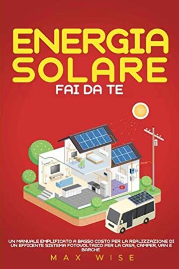 Energia Solare Fai Da Te : UN MANUALE EMPLIFICATO A BASSO COSTO PER LA REALIZZAZIONE DI UN EFFICENTE SISTEMA FOTOVOLTAICO PER LA CASA, CAMPER, VAN E BARCHE