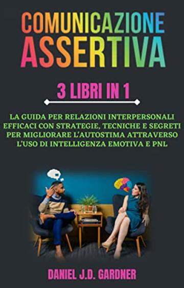 Comunicazione Assertiva - 3 Libri in 1: La Guida per Relazioni Interpersonali Efficaci con Strategie, Tecniche e Segreti per Migliorare l'Autostima Attraverso l'uso di Intelligenza Emotiva e Pnl.