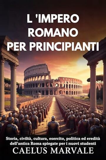 L 'IMPERO ROMANO PER PRINCIPIANTI: Storia, civilt&agrave;, cultura, esercito, politica ed eredit&agrave; dell'antica Roma spiegate per i nuovi studenti