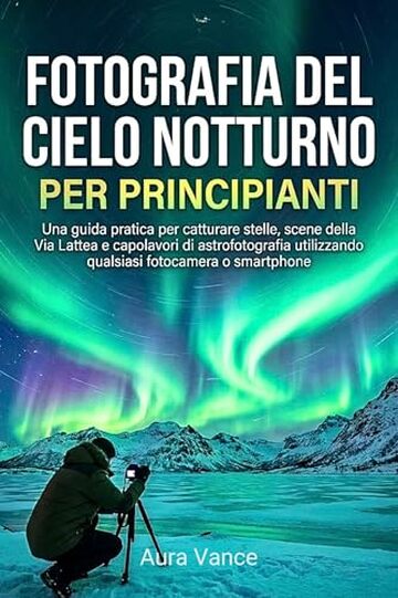Fotografia del cielo notturno per principianti: Una guida pratica per catturare stelle, scene della Via Lattea e capolavori di astrofotografia utilizzando qualsiasi fotocamera o smartphone