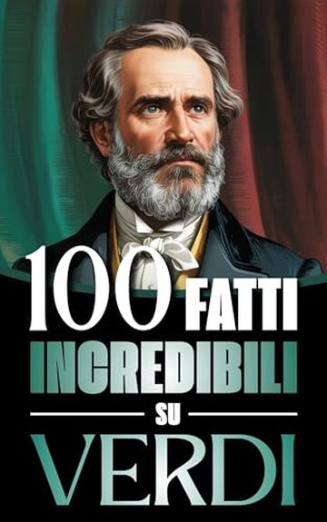 100 Fatti Incredibili su Verdi: Vita, Opere e Segreti del Pi&ugrave; Grande Genio del Melodramma Italiano: un Viaggio tra Musica, Passioni e Risorgimento
