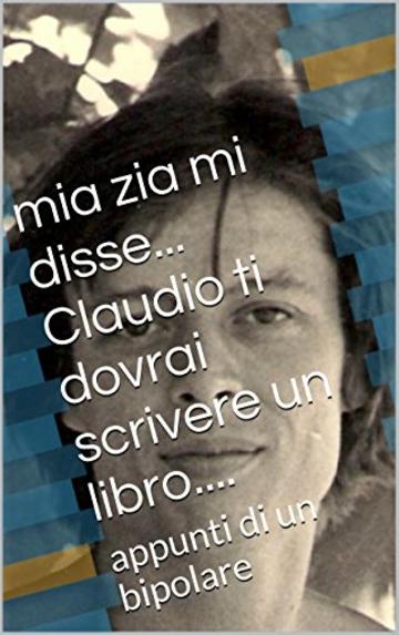 mia zia mi disse... Claudio tu dovrai scrivere un libro....: appunti di un bipolare ex alcoolista