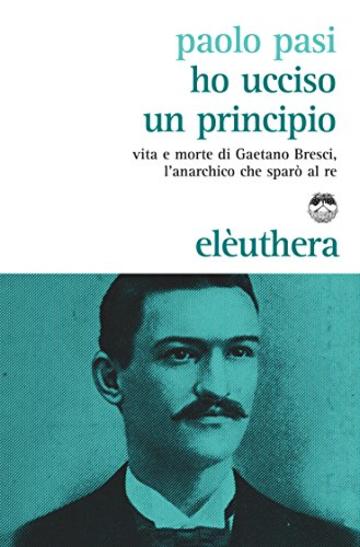 Ho ucciso un principio: Vita e morte di Gaetano Bresci l'anarchico che sparò al re