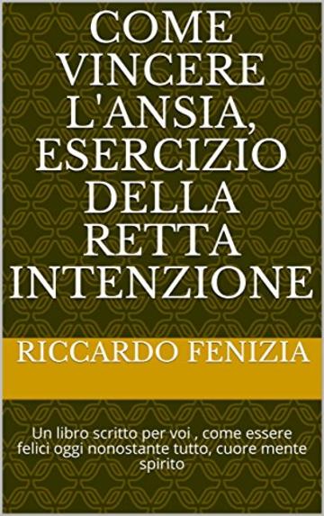 Come vincere l'ansia, esercizio della retta intenzione: Un libro scritto per voi , come essere felici oggi nonostante tutto, cuore mente spirito (PENSIERI RICCARDO FENIZIA Vol. 1)