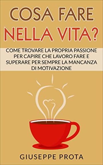 Cosa Fare Nella Vita?: Come Trovare La Propria Passione Per Capire Che Lavoro Fare E Superare Per Sempre La Mancanza Di Motivazione