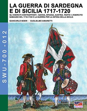 La Guerra di Sardegna e di Sicilia 1717-1720 vol 1:  GLI ESERCITI CONTRAPPOSTI: SAVOIA, SPAGNA, AUSTRIA - Parte I L’Esercito Sabaudo nel 1718-1720 e la ...  (Soldiers, Weapons & Uniforms 700 Vol. 12)