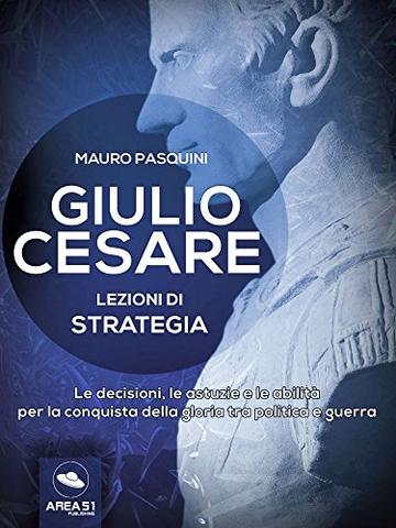 Giulio Cesare. Lezioni di strategia: Le decisioni, le astuzie e le abilità per la conquista della gloria tra politica e guerra