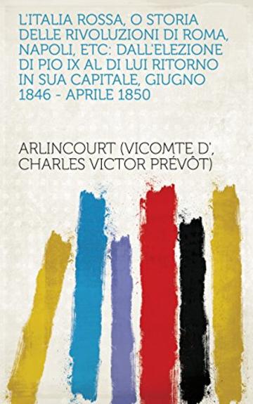 L'Italia rossa, o Storia delle rivoluzioni di Roma, Napoli, etc: Dall'elezione di Pio IX al di lui ritorno in sua capitale, giugno 1846 - aprile 1850