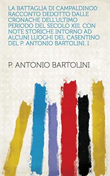 La Battaglia di Campaldino0: Racconto dedotto dalle cronache dell'ultimo periodo del secolo XIII. Con note storiche intorno ad alcuni luoghi del Casentino del P. Antonio Bartolini. I