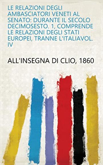 Le Relazioni Degli Ambasciatori Veneti Al Senato: durante il Secolo decimosesto. 1, Comprende le Relazioni degli Stati Europei, tranne l'ItaliaVol. IV