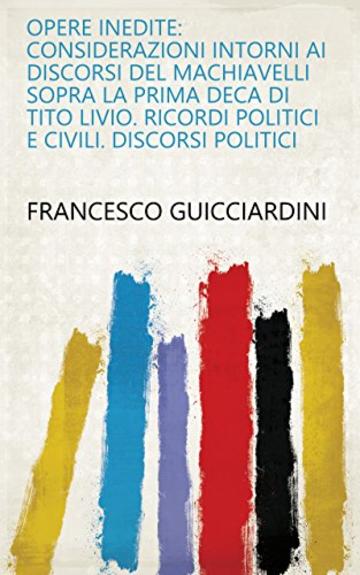 Opere inedite: Considerazioni intorni ai discorsi del Machiavelli sopra la prima deca di Tito Livio. Ricordi politici e civili. Discorsi politici