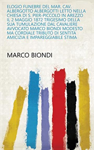 Elogio funebre del mar. cav. Albergotto Albergotti letto nella Chiesa di S. Pier-Piccolo in Arezzo il 2 maggio 1872 trigesimo della sua tumulazione dal ... di sentita amicizia e impareggiabile stima