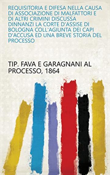 Requisitoria e difesa nella causa di associazione di malfattori e di altri crimini discussa dinnanzi la Corte d'Assise di Bologna coll'agiunta dei capi d'accusa ed una breve storia del processo