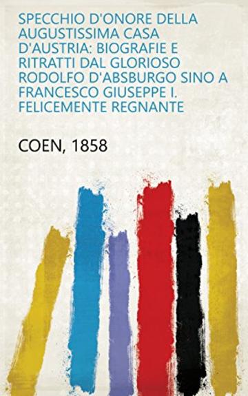 Specchio d'onore della augustissima Casa d'Austria: biografie e ritratti dal glorioso Rodolfo d'Absburgo sino a Francesco Giuseppe I. felicemente regnante