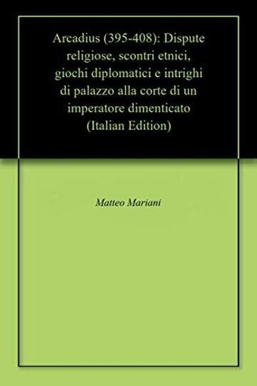 Arcadius (395-408): Dispute religiose, scontri etnici, giochi diplomatici e intrighi di palazzo alla corte di un imperatore dimenticato