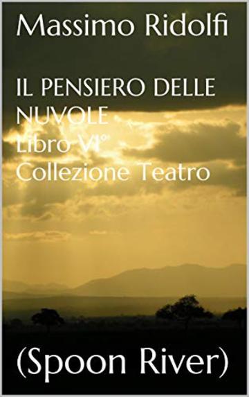 IL PENSIERO DELLE NUVOLE Libro VI° Collezione Teatro: (Spoon River) ("Nei Luoghi di Godot" - IL PENSIERO DELLE NUVOLE - Libro VI° Vol. 6)